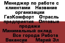 Менеджер по работе с клиентами › Название организации ­ ГазКомфорт › Отрасль предприятия ­ Оптовые продажи › Минимальный оклад ­ 20 000 - Все города Работа » Вакансии   . Марий Эл респ.,Йошкар-Ола г.